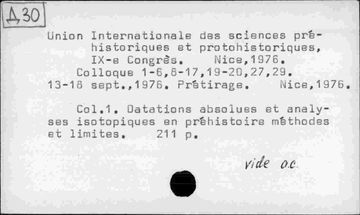 ﻿Union Internationale des sciences préhistoriques et protohistoriques, IX-e Congrès. Nice,1976.
Colloque 1-6,8-17,19-20,27,29.
13-18 sept.,1976. Prétirage. Nice,1976.
Col.1. Datations absolues et analyses isotopiques en préhistoire méthodes et limites. 211 p.